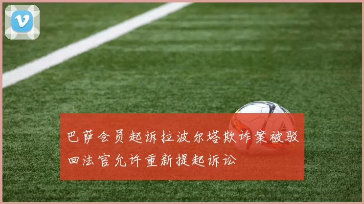 巴萨会员起诉拉波尔塔欺诈案被驳回法官允许重新提起诉讼
