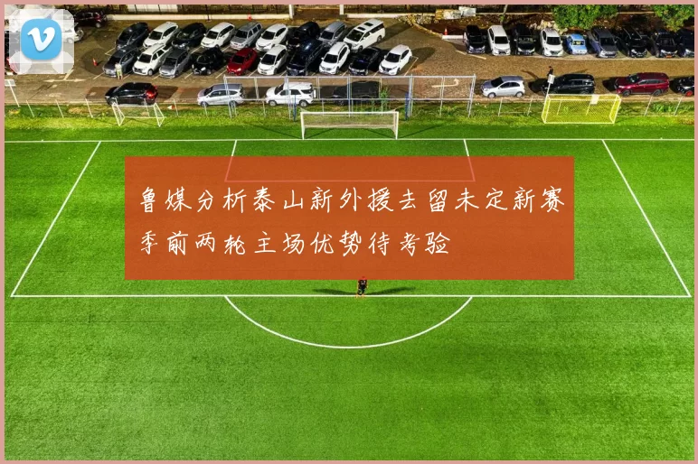 鲁媒分析泰山新外援去留未定新赛季前两轮主场优势待考验