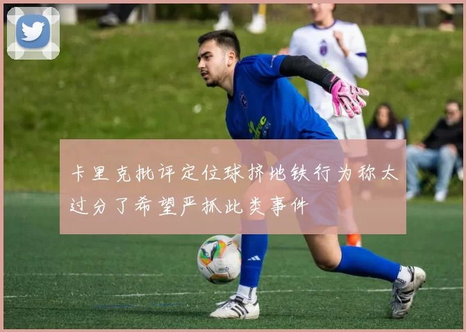 卡里克批评定位球挤地铁行为称太过分了希望严抓此类事件