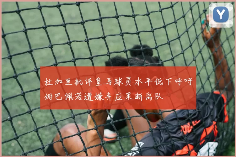 杜加里批评皇马球员水平低下呼吁姆巴佩若遭嫌弃应果断离队