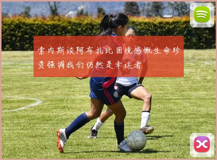 索内斯谈阿布扎比困境感慨生命珍贵强调我们仍然是幸运者