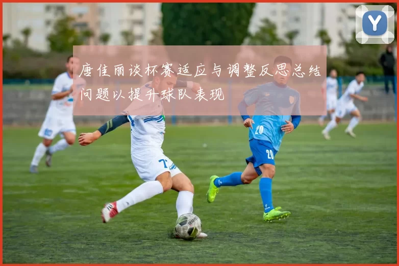 唐佳丽谈杯赛适应与调整反思总结问题以提升球队表现