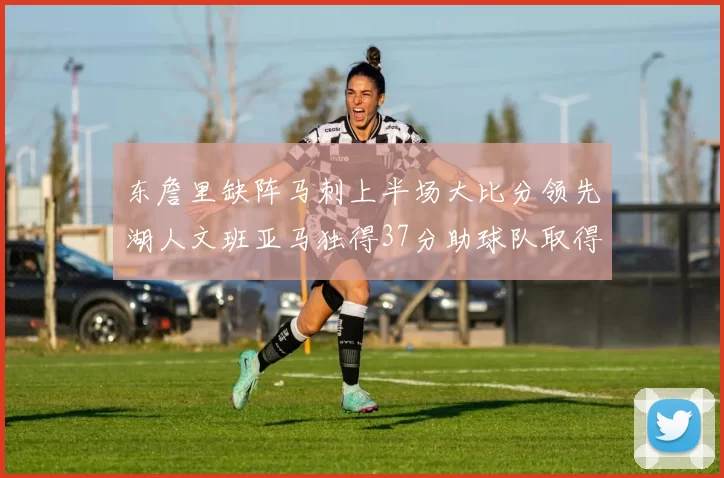 东詹里缺阵马刺上半场大比分领先湖人文班亚马独得37分助球队取得优势