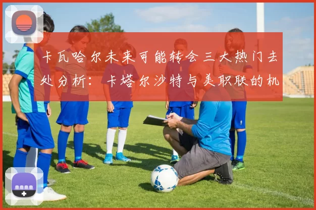 卡瓦哈尔未来可能转会三大热门去处分析：卡塔尔沙特与美职联的机会