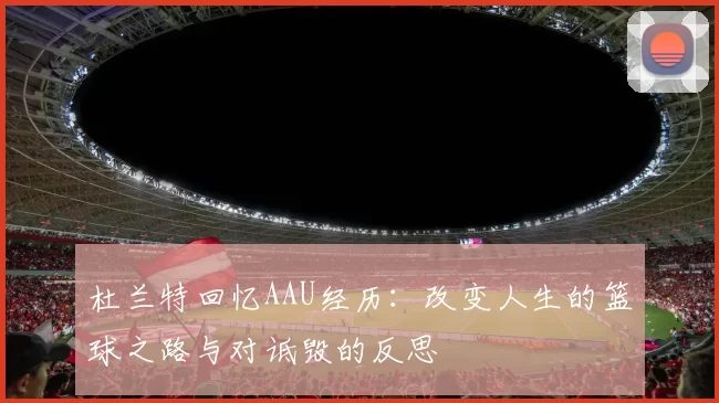 杜兰特回忆AAU经历：改变人生的篮球之路与对诋毁的反思