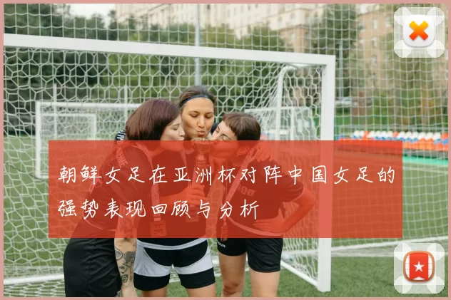 朝鲜女足在亚洲杯对阵中国女足的强势表现回顾与分析