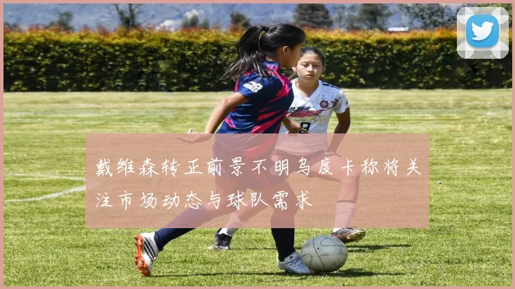 戴维森转正前景不明乌度卡称将关注市场动态与球队需求