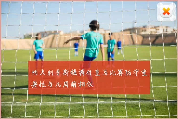 帕夫利季斯强调对皇马比赛防守重要性与几周前相似