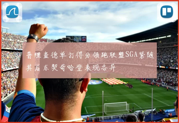 普理查德单打得分领跑联盟SGA紧随其后东契奇哈登表现各异