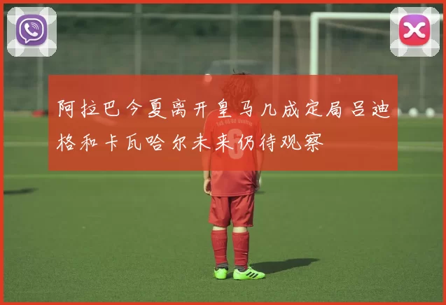 阿拉巴今夏离开皇马几成定局吕迪格和卡瓦哈尔未来仍待观察