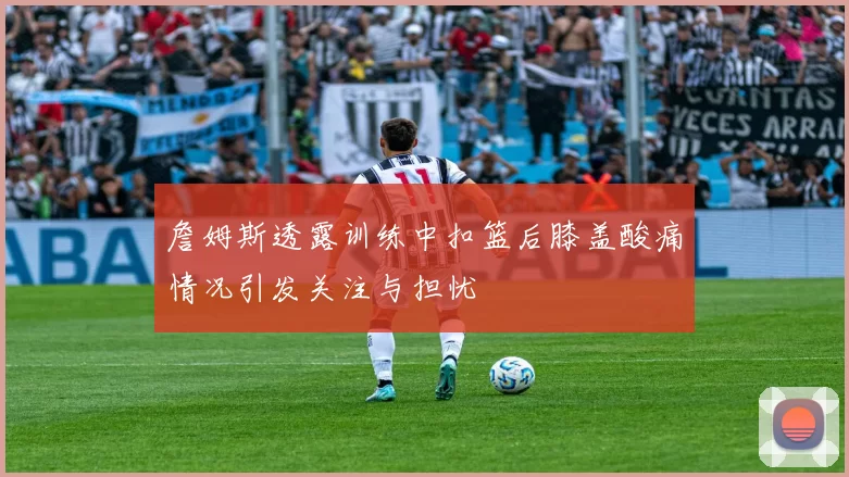 詹姆斯透露训练中扣篮后膝盖酸痛情况引发关注与担忧