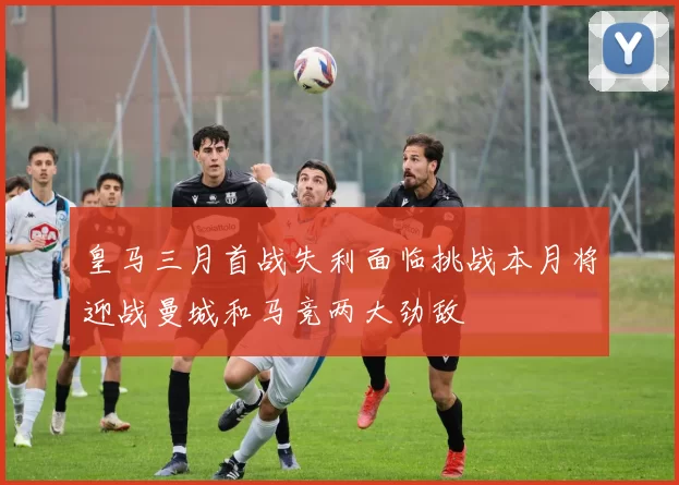 皇马三月首战失利面临挑战本月将迎战曼城和马竞两大劲敌