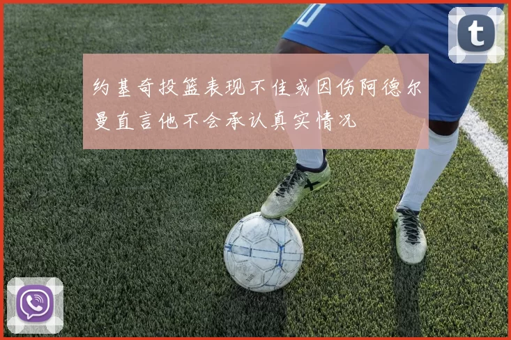 约基奇投篮表现不佳或因伤阿德尔曼直言他不会承认真实情况