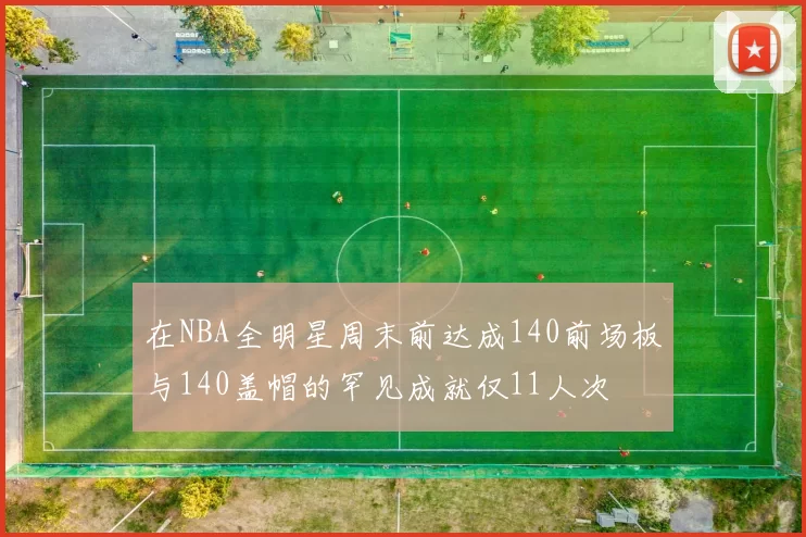 在NBA全明星周末前达成140前场板与140盖帽的罕见成就仅11人次
