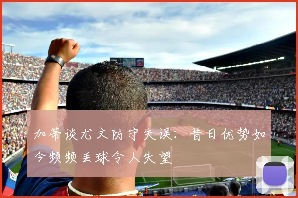 加蒂谈尤文防守失误：昔日优势如今频频丢球令人失望