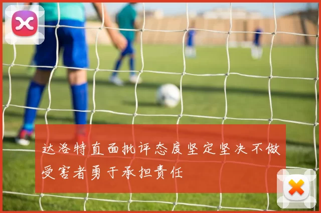达洛特直面批评态度坚定坚决不做受害者勇于承担责任