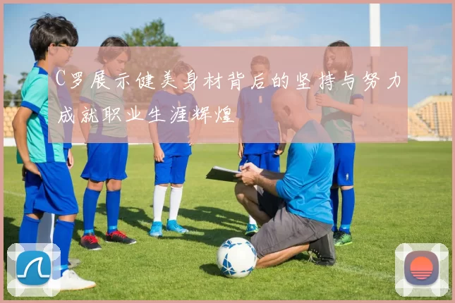 C罗展示健美身材背后的坚持与努力成就职业生涯辉煌