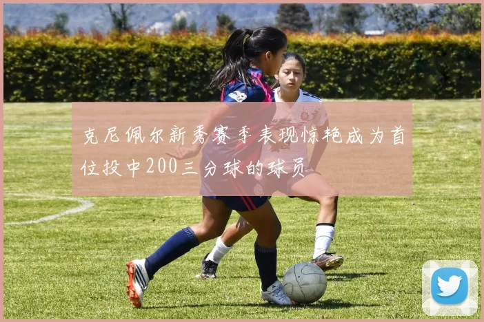 克尼佩尔新秀赛季表现惊艳成为首位投中200三分球的球员