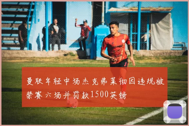曼联年轻中场杰克弗莱彻因违规被禁赛六场并罚款1500英镑