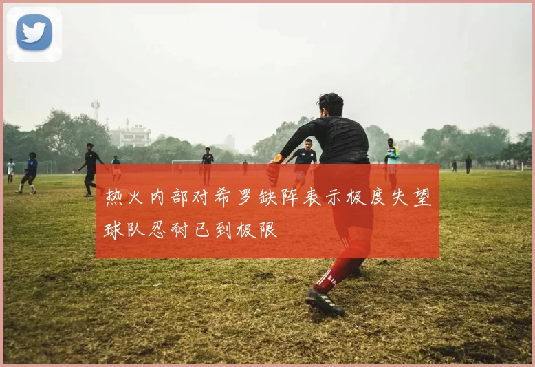 热火内部对希罗缺阵表示极度失望球队忍耐已到极限