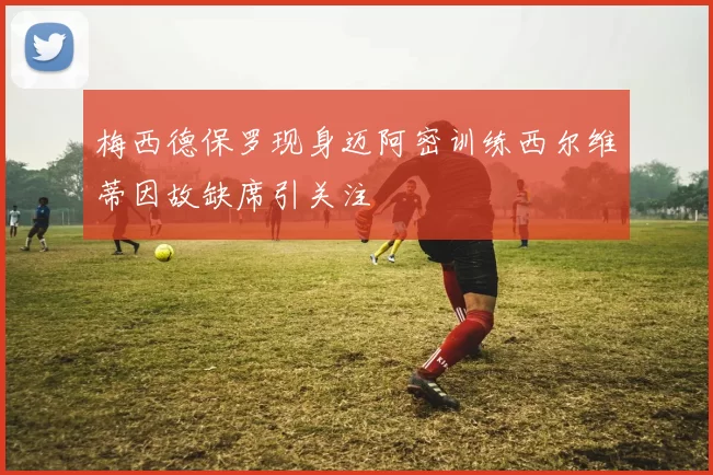 梅西德保罗现身迈阿密训练西尔维蒂因故缺席引关注