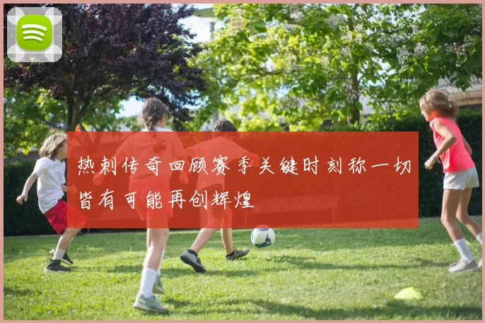 热刺传奇回顾赛季关键时刻称一切皆有可能再创辉煌
