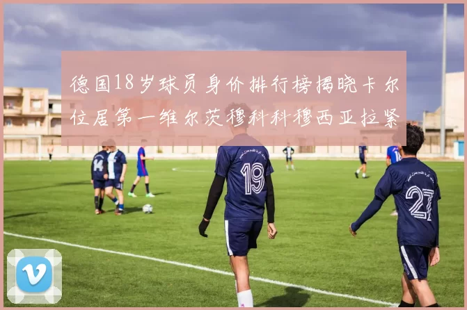 德国18岁球员身价排行榜揭晓卡尔位居第一维尔茨穆科科穆西亚拉紧随其后