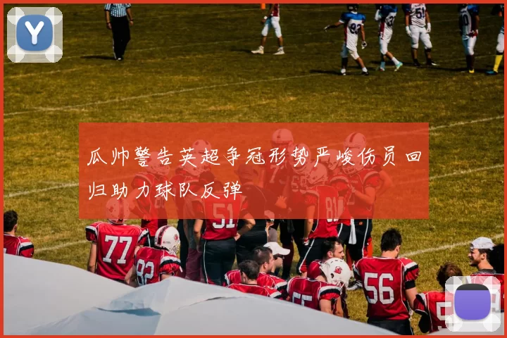 瓜帅警告英超争冠形势严峻伤员回归助力球队反弹