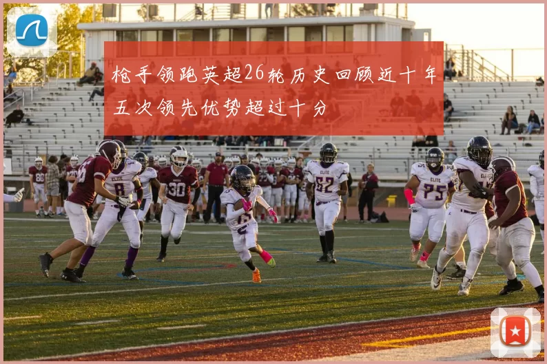 枪手领跑英超26轮历史回顾近十年五次领先优势超过十分